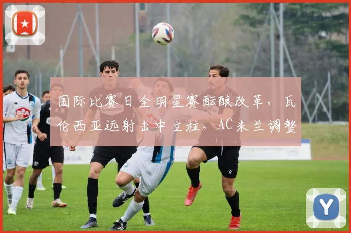 国际比赛日全明星赛酝酿改革，瓦伦西亚远射击中立柱，AC米