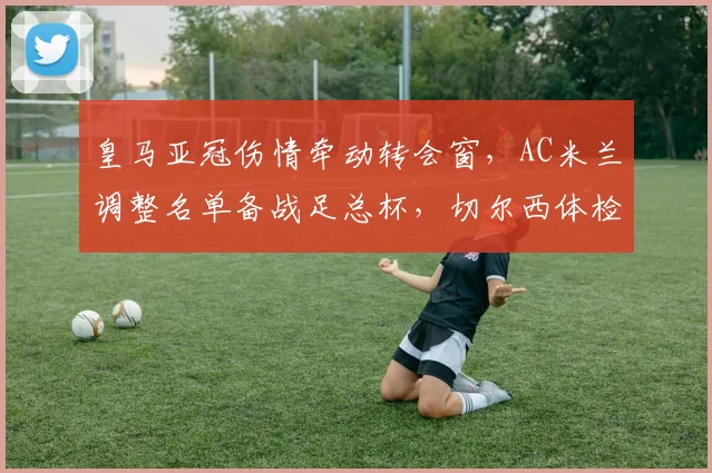 皇马亚冠伤情牵动转会窗，AC米兰调整名单备战足总杯，切尔