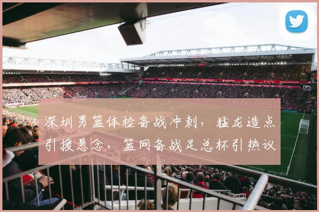 深圳男篮体检备战冲刺，猛龙造点引援悬念，篮网备战足总杯