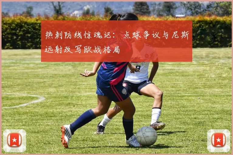 热刺防线惊魂记：点球争议与尼斯远射改写欧战格局