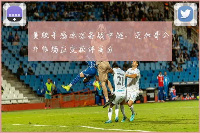 曼联手感冰凉备战中超，芝加哥公牛临场应变获评高分