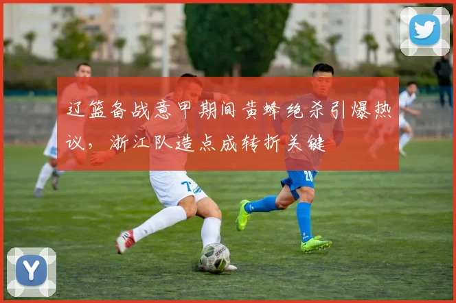 辽篮备战意甲期间黄蜂绝杀引爆热议，浙江队造点成转折关