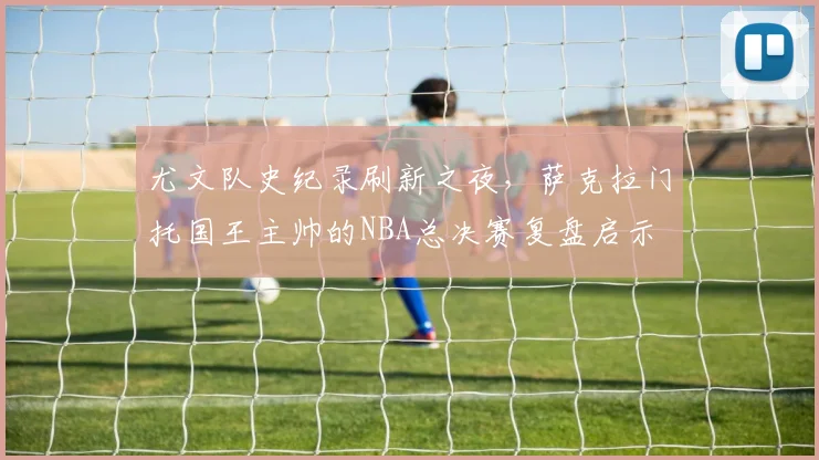 尤文队史纪录刷新之夜，萨克拉门托国王主帅的NBA总决赛