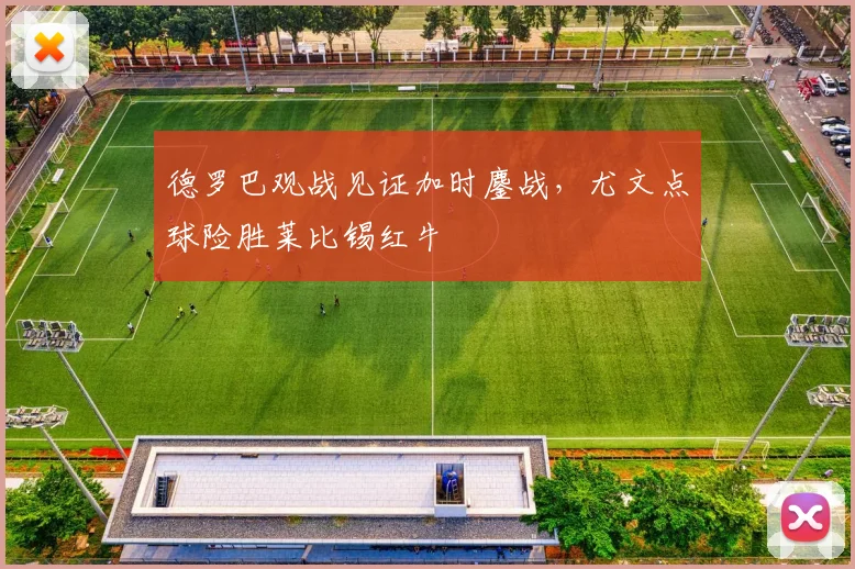 德罗巴观战见证加时鏖战，尤文点球险胜莱比锡红牛