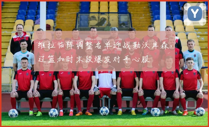 维拉临阵调整名单迎战勒沃库森，辽篮加时末段爆发对手心