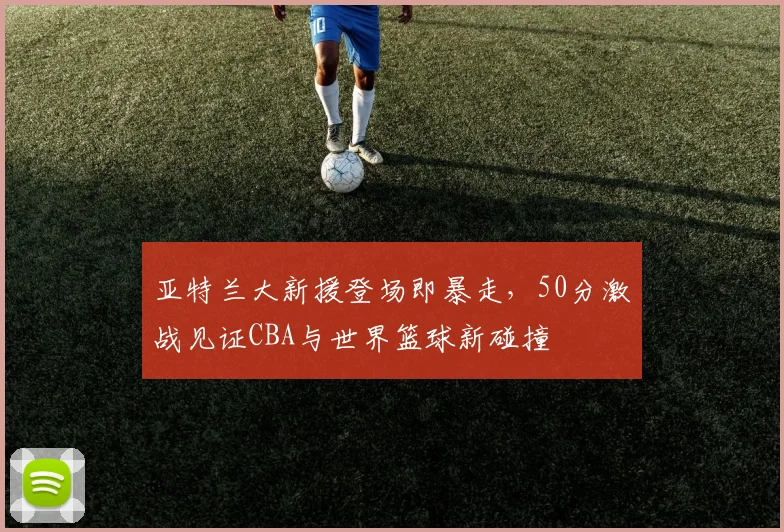亚特兰大新援登场即暴走，50分激战见证CBA与世界篮球新