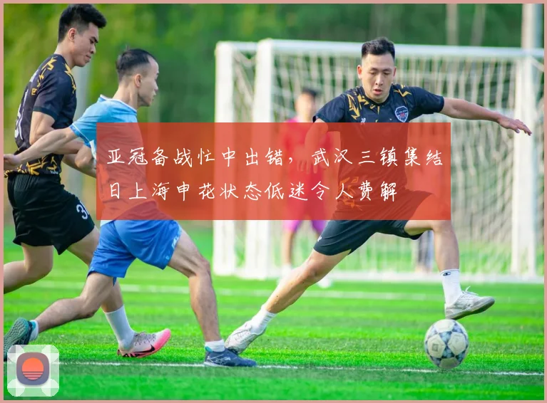 亚冠备战忙中出错，武汉三镇集结日上海申花状态低迷令人
